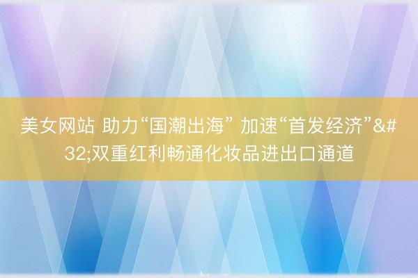 美女网站 助力“国潮出海” 加速“首发经济” 双重红利畅通化妆品进出口通道