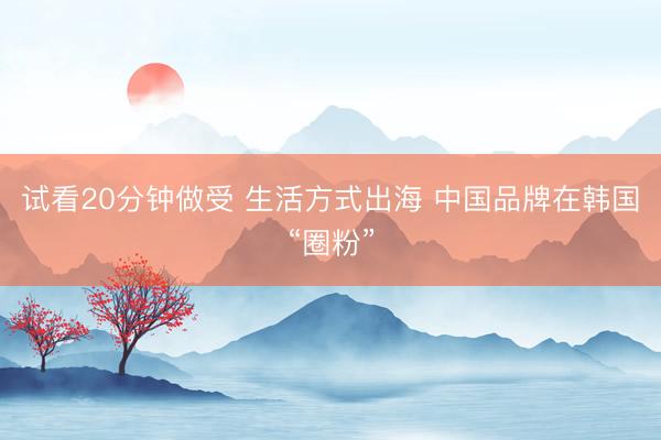 试看20分钟做受 生活方式出海 中国品牌在韩国“圈粉”