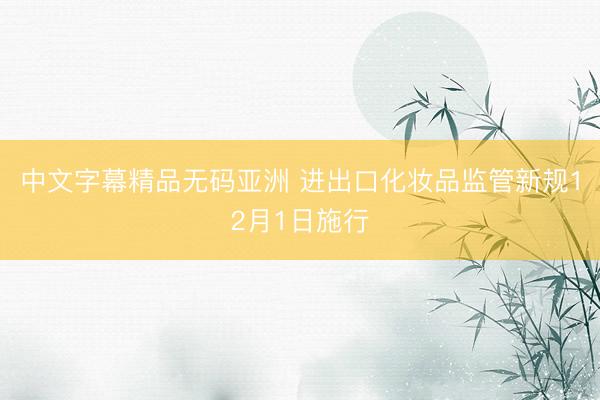 中文字幕精品无码亚洲 进出口化妆品监管新规12月1日施行