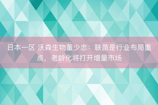 日本一区 沃森生物董少忠：联苗是行业布局重点，老龄化将打开增量市场
