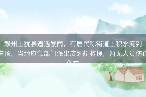 赣州上犹县遭遇暴雨，有居民称街道上积水淹到车顶，当地应急部门派出皮划艇救援，暂无人员伤亡