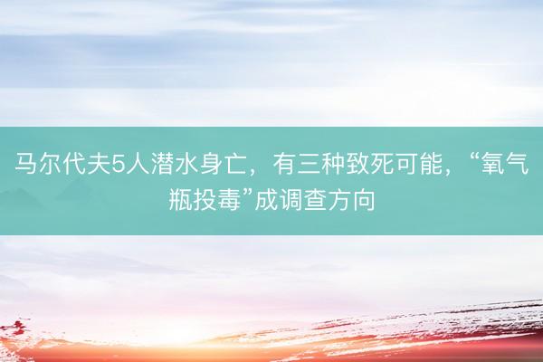 马尔代夫5人潜水身亡，有三种致死可能，“氧气瓶投毒”成调查方向