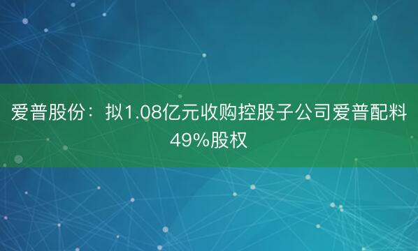 爱普股份：拟1.08亿元收购控股子公司爱普配料49%股权