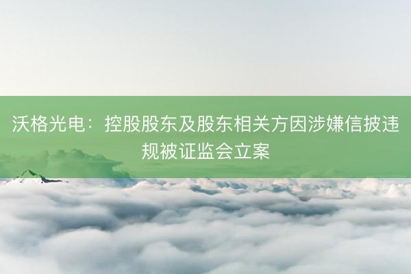 沃格光电：控股股东及股东相关方因涉嫌信披违规被证监会立案