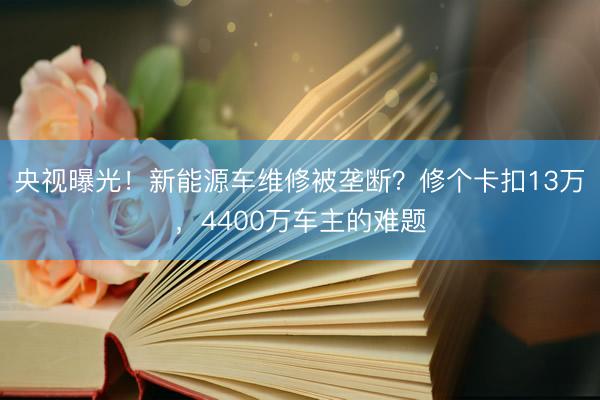 央视曝光！新能源车维修被垄断？修个卡扣13万，4400万车主的难题