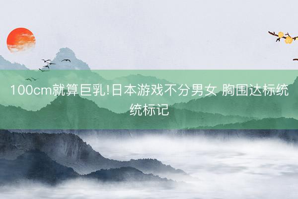 100cm就算巨乳!日本游戏不分男女 胸围达标统统标记