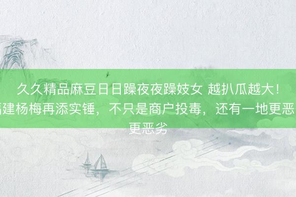 久久精品麻豆日日躁夜夜躁妓女 越扒瓜越大！福建杨梅再添实锤，不只是商户投毒，还有一地更恶劣