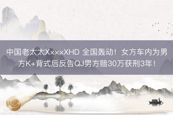 中国老太太X×××XHD 全国轰动！女方车内为男方K+背式后反告QJ男方赔30万获刑3年！