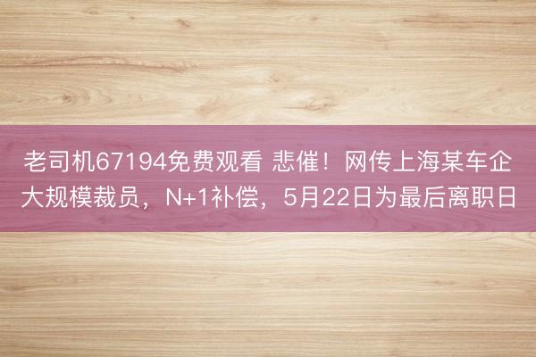 老司机67194免费观看 悲催！网传上海某车企大规模裁员，N+1补偿，5月22日为最后离职日