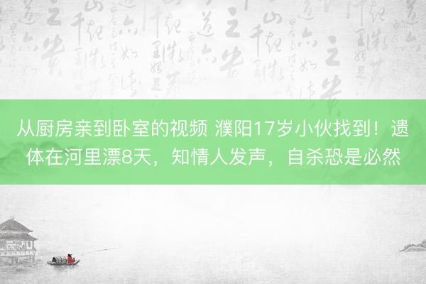 从厨房亲到卧室的视频 濮阳17岁小伙找到！遗体在河里漂8天，知情人发声，自杀恐是必然