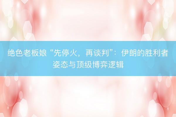 绝色老板娘 “先停火，再谈判”：伊朗的胜利者姿态与顶级博弈逻辑