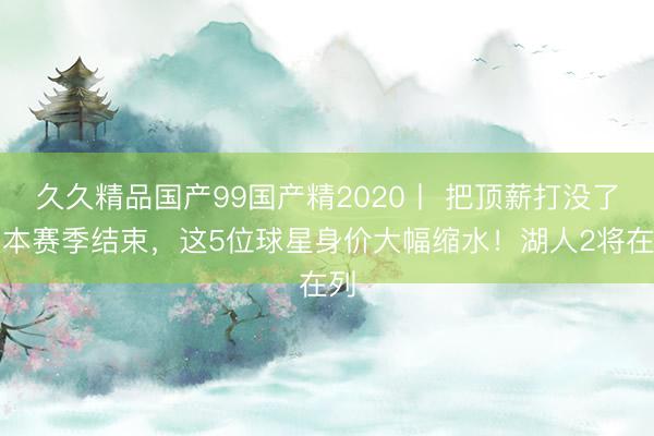 久久精品国产99国产精2020丨 把顶薪打没了！本赛季结束，这5位球星身价大幅缩水！湖人2将在列