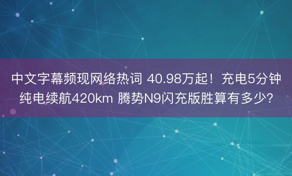 中文字幕频现网络热词 40.98万起！充电5分钟纯电续航420km 腾势N9闪充版胜算有多少？