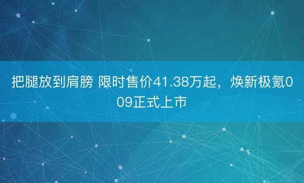 把腿放到肩膀 限时售价41.38万起，焕新极氪009正式上市