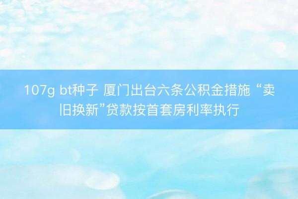 107g bt种子 厦门出台六条公积金措施 “卖旧换新”贷款按首套房利率执行