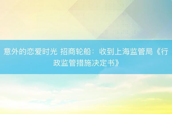 意外的恋爱时光 招商轮船：收到上海监管局《行政监管措施决定书》