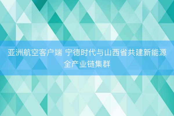 亚洲航空客户端 宁德时代与山西省共建新能源全产业链集群