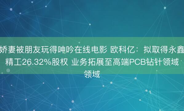 娇妻被朋友玩得呻吟在线电影 欧科亿：拟取得永鑫精工26.32%股权 业务拓展至高端PCB钻针领域