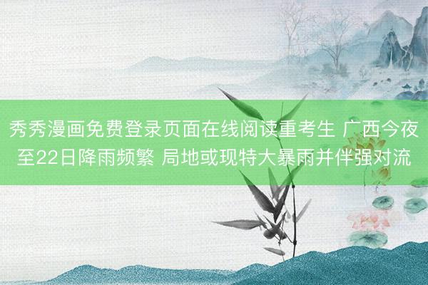 秀秀漫画免费登录页面在线阅读重考生 广西今夜至22日降雨频繁 局地或现特大暴雨并伴强对流