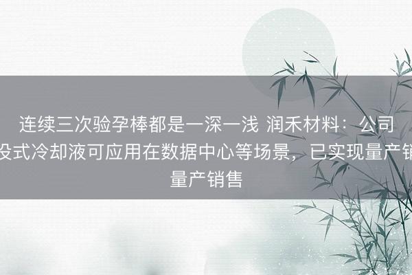 连续三次验孕棒都是一深一浅 润禾材料：公司浸没式冷却液可应用在数据中心等场景，已实现量产销售
