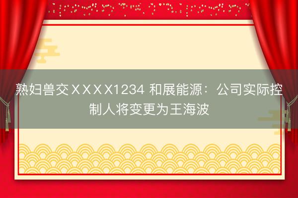 熟妇兽交ⅩXⅩX1234 和展能源：公司实际控制人将变更为王海波