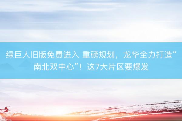 绿巨人旧版免费进入 重磅规划，龙华全力打造“南北双中心”！这7大片区要爆发