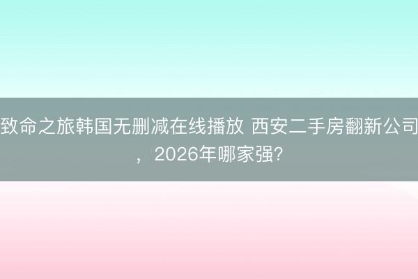 致命之旅韩国无删减在线播放 西安二手房翻新公司，2026年哪家强？