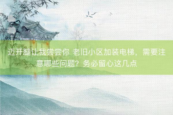 迈开腿让我尝尝你 老旧小区加装电梯，需要注意哪些问题？务必留心这几点