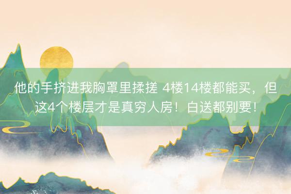 他的手挤进我胸罩里揉搓 4楼14楼都能买，但这4个楼层才是真穷人房！白送都别要！