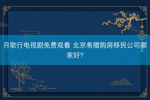 月歌行电视剧免费观看 北京希腊购房移民公司哪家好？