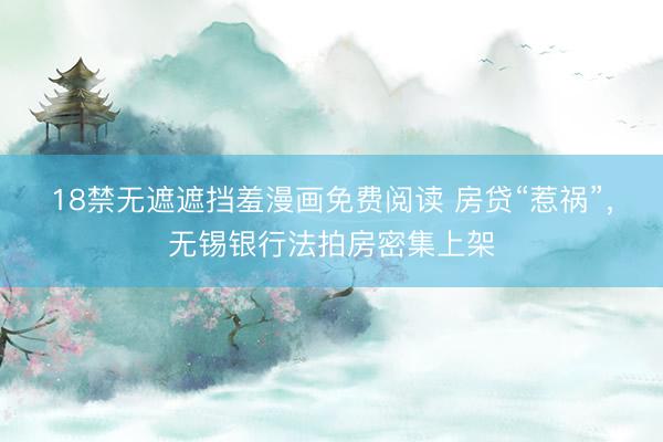 18禁无遮遮挡羞漫画免费阅读 房贷“惹祸”，无锡银行法拍房密集上架