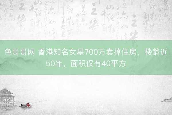 色哥哥网 香港知名女星700万卖掉住房，楼龄近50年，面积仅有40平方
