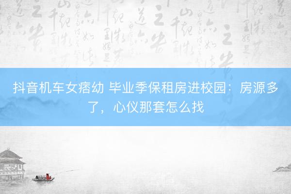 抖音机车女痞幼 毕业季保租房进校园：房源多了，心仪那套怎么找