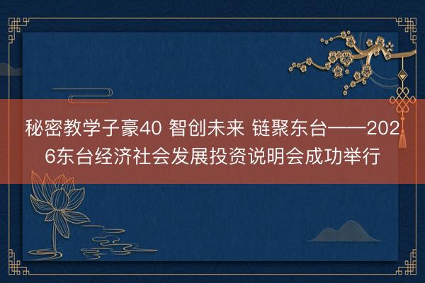 秘密教学子豪40 智创未来 链聚东台——2026东台经济社会发展投资说明会成功举行