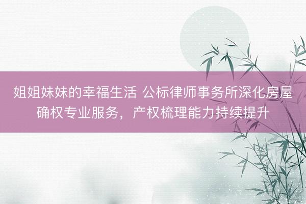 姐姐妹妹的幸福生活 公标律师事务所深化房屋确权专业服务，产权梳理能力持续提升
