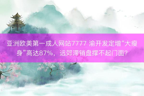 亚洲欧美第一成人网站7777 渝开发定增“大瘦身”高达87%，远郊滞销盘撑不起门面？
