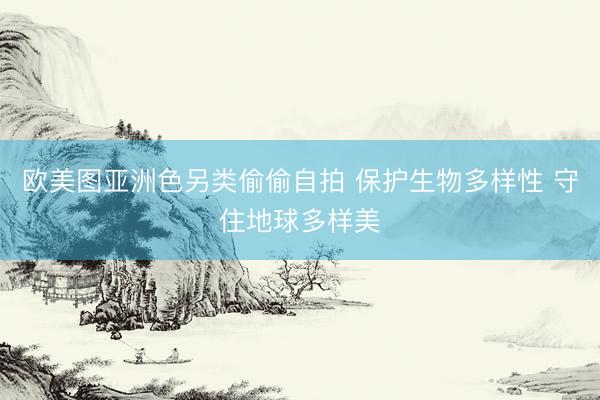 欧美图亚洲色另类偷偷自拍 保护生物多样性 守住地球多样美