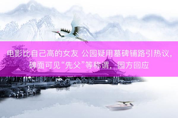 电影比自己高的女友 公园疑用墓碑铺路引热议，碑面可见“先父”等称谓，园方回应