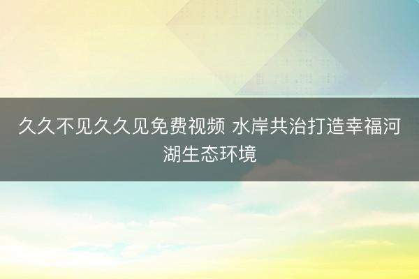 久久不见久久见免费视频 水岸共治打造幸福河湖生态环境