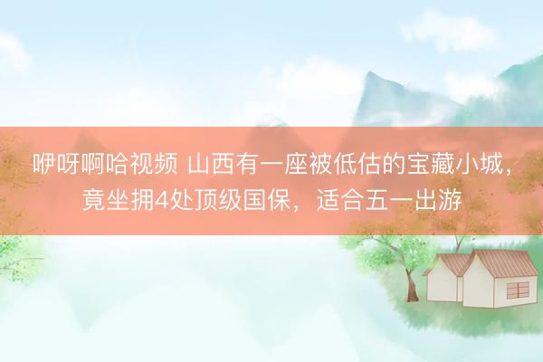 咿呀啊哈视频 山西有一座被低估的宝藏小城，竟坐拥4处顶级国保，适合五一出游