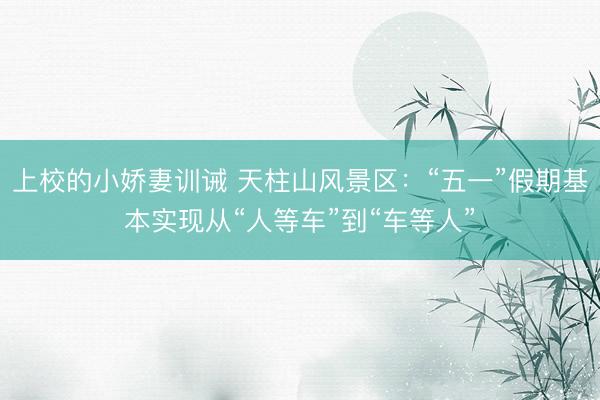 上校的小娇妻训诫 天柱山风景区：“五一”假期基本实现从“人等车”到“车等人”