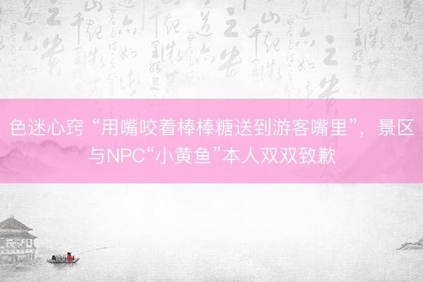 色迷心窍 “用嘴咬着棒棒糖送到游客嘴里”，景区与NPC“小黄鱼”本人双双致歉