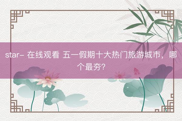 star- 在线观看 五一假期十大热门旅游城市，哪个最夯？