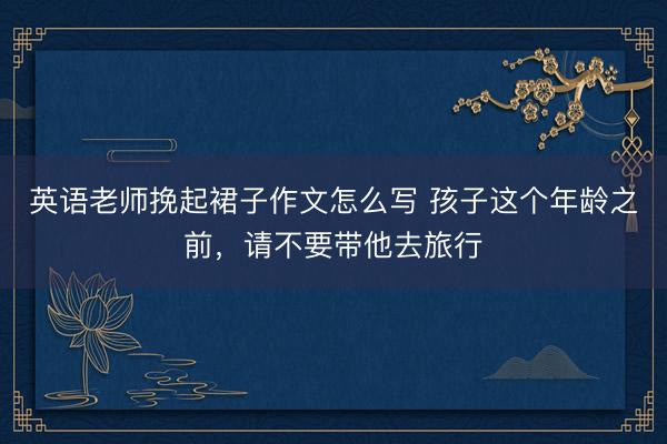 英语老师挽起裙子作文怎么写 孩子这个年龄之前，请不要带他去旅行