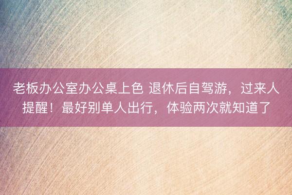老板办公室办公桌上色 退休后自驾游，过来人提醒！最好别单人出行，体验两次就知道了