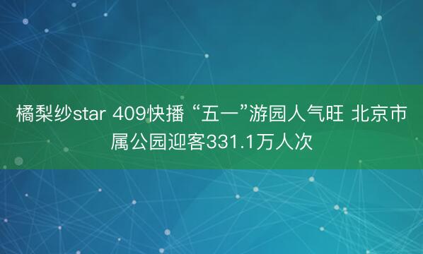 橘梨纱star 409快播 “五一”游园人气旺 北京市属公园迎客331.1万人次