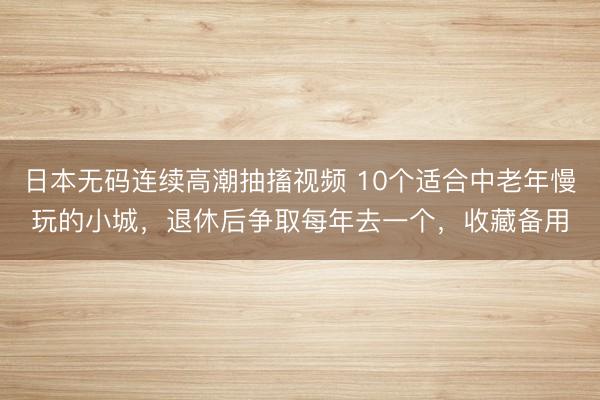 日本无码连续高潮抽搐视频 10个适合中老年慢玩的小城，退休后争取每年去一个，收藏备用