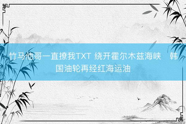 竹马他哥一直撩我TXT 绕开霍尔木兹海峡　韩国油轮再经红海运油
