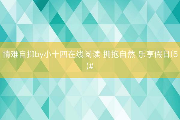 情难自抑by小十四在线阅读 拥抱自然 乐享假日(5)#