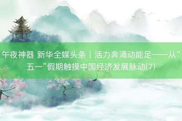 午夜神器 新华全媒头条｜活力奔涌动能足——从“五一”假期触摸中国经济发展脉动(7)